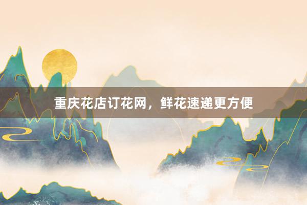 重庆花店订花网，鲜花速递更方便