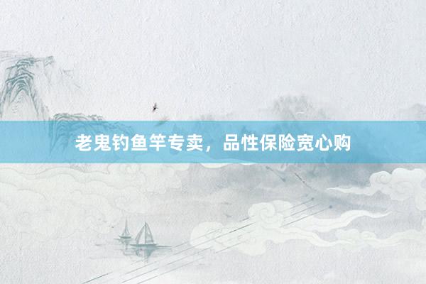 老鬼钓鱼竿专卖，品性保险宽心购